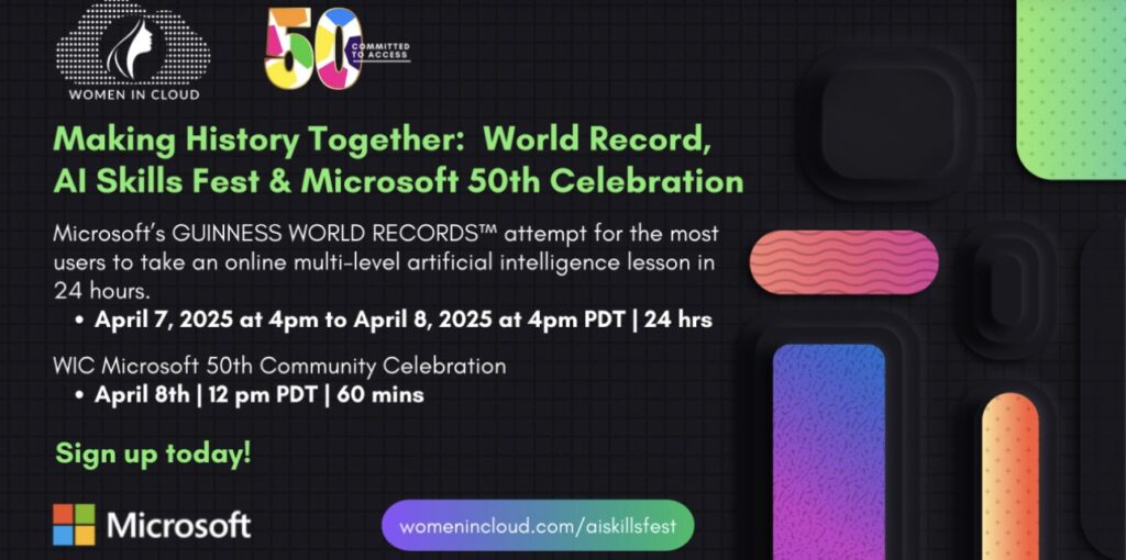 Banner announcing event. Women In Cloud logo. Microsoft 50 years logo. Making History Together: World Record, Al Skills Fest & Microsoft 50th Celebration Microsoft's GUINNESS WORLD RECORDS&trade; attempt for the most users to take an online multi-level artificial intelligence lesson in 24 hours.&bull; April 7, 2025 at 4pm to April 8, 2025 at 4pm PDT | 24 hrsWIC Microsoft 50th Community Celebration&bull; April 8th | 12 pm PDT | 60 minsSign up today!Microsoftwomenincloud.com/aiskillstest
