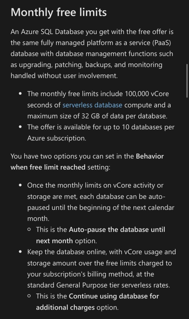 Monthly free limitsAn Azure SQL Database you get with the free offer is the same fully managed platform as a service (PaaS) database with database management functions such as upgrading, patching, backups, and monitoring handled without user involvement.• The monthly free limits include 100,000 vCore seconds of serverless database compute and a maximum size of 32 GB of data per database.• The offer is available for up to 10 databases perAzure subscription.You have two options you can set in the Behavior when free limit reached setting:• Once the monthly limits on vCore activity or storage are met, each database can be auto-paused until the beginning of the next calendar month.• This is the Auto-pause the database until next month option.• Keep the database online, with vCore usage and storage amount over the free limits charged to your subscription's billing method, at the standard General Purpose tier serverless rates.• This is the Continue using database for additional charges option.