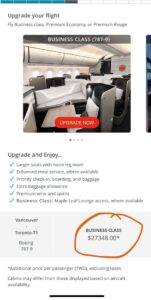 Screenshot from airline app. Upgrade your flightFly Business class, Premium Economy, or Premium RougeBUSINESS CLASS (787-9)UPGRADE NOWUpgrade and Enjoy...Larger seats with more leg roomくEnhanced meal service, where availableくPriority check-in, boarding, and baggageExtra baggage allowance/ Premium wine and spiritsくBusiness Class: Maple Leaf Lounge access, where availableVancouverToronto-T1Boeing787-9BUSINESS CLASS$27348.00**Additional price per passenger (TWD), excluding taxes.Cabins may differ from those displayed based on aircraft availability.